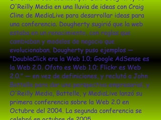 El término fue acuñado por Dale Dougherty de O'Reilly Media en una lluvia de ideas con Craig Cline de MediaLive para desarrollar ideas para una conferencia. Dougherty sugirió que la web estaba en un renacimiento, con reglas que cambiaban y modelos de negocio que evolucionaban. Dougherty puso ejemplos — "DoubleClick era la Web 1.0; Google AdSense es la Web 2.0. Ofoto es Web 1.0; Flickr es Web 2.0." — en vez de definiciones, y reclutó a John Battelle para dar una perspectiva empresarial, y O'Reilly Media, Battelle, y MediaLive lanzó su primera conferencia sobre la Web 2.0 en Octubre del 2004. La segunda conferencia se celebró en octubre de 2005  