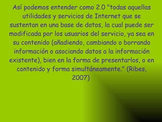 Así podemos entender como 2.0 "todas aquellas utilidades y servicios de Internet que se sustentan en una base de datos, la cual puede ser modificada por los usuarios del servicio, ya sea en su contenido (añadiendo, cambiando o borrando información o asociando datos a la información existente), bien en la forma de presentarlos, o en contenido y forma simultáneamente." (Ribes, 2007)   