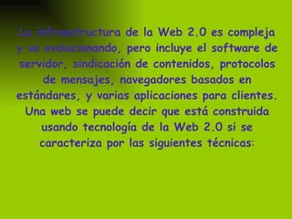 La infraestructura de la Web 2.0 es compleja y va evolucionando, pero incluye el software de servidor, sindicación de contenidos, protocolos de mensajes, navegadores basados en estándares, y varias aplicaciones para clientes. Una web se puede decir que está construida usando tecnología de la Web 2.0 si se caracteriza por las siguientes técnicas : 