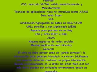 Técnicas:  CSS, marcado XHTML válido semánticamente y Microformatos  Técnicas de aplicaciones ricas no intrusivas (como AJAX)  Java Web Start  XUL  Sindicación/Agregación de datos en RSS/ATOM  URLs sencillas y con significado (SEM)  Soporte para postear en un blog  JCC y APIs REST o XML  JSON  Algunos aspectos de redes sociales  Mashup (aplicación web híbrida)  General:  El sitio no debe actuar como un "jardín cerrado": la información debe poderse introducir y extraer fácilmente  Los usuarios deberían controlar su propia información  Basada exclusivamente en la Web: los sitios Web 2.0 con más éxito pueden ser utilizados enteramente desde un navegador  