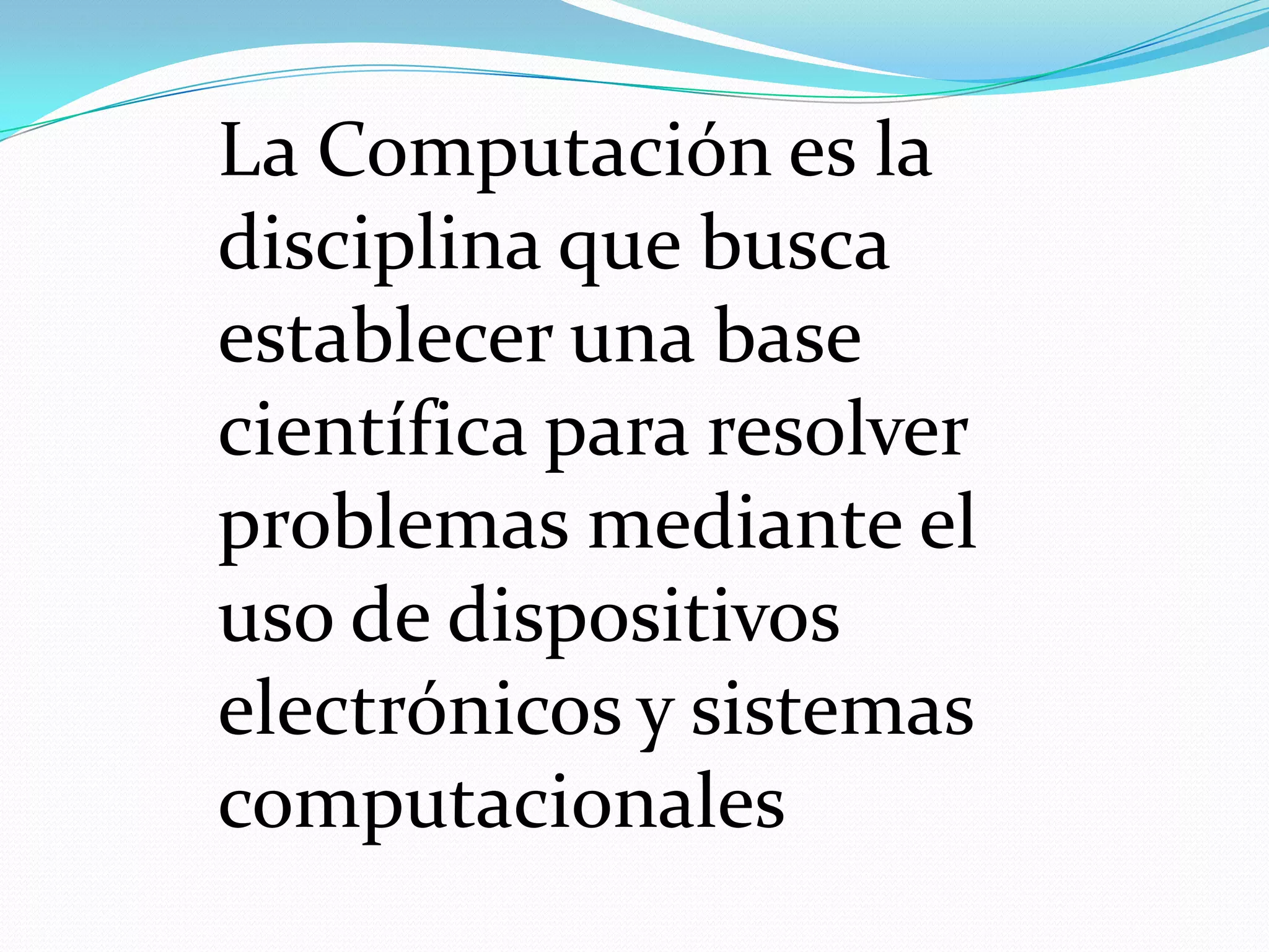 La Computación es la
disciplina que busca
establecer una base
científica para resolver
problemas mediante el
uso de dispositivos
electrónicos y sistemas
computacionales
 