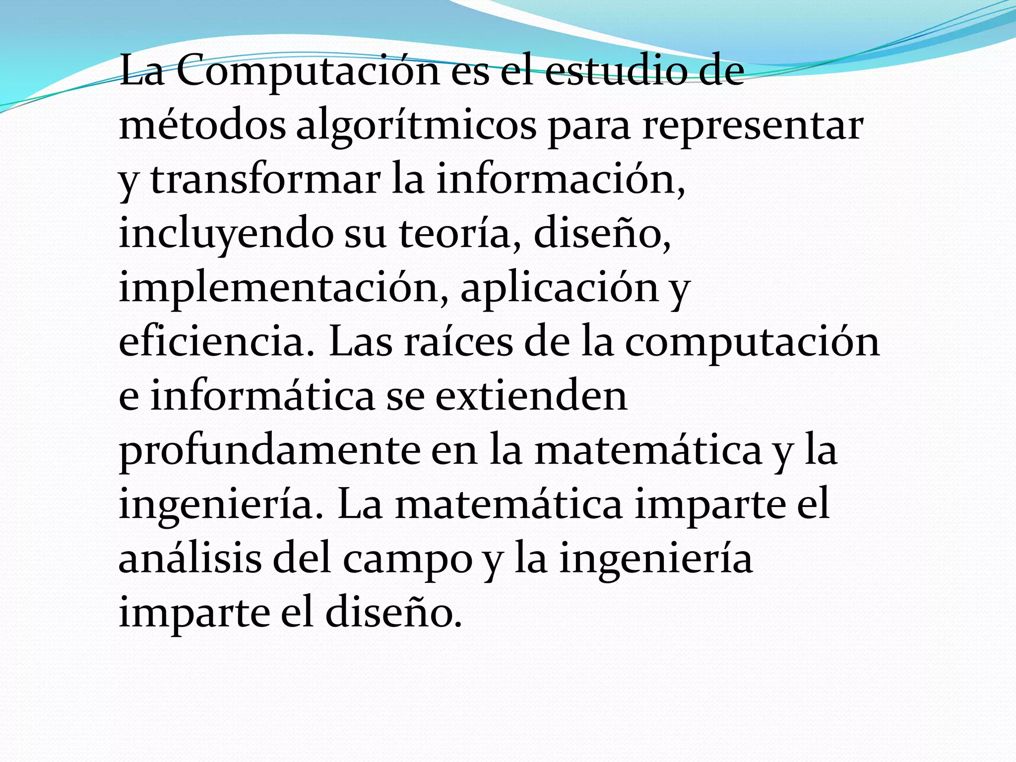 La Computación es el estudio de
métodos algorítmicos para representar
y transformar la información,
incluyendo su teoría, diseño,
implementación, aplicación y
eficiencia. Las raíces de la computación
e informática se extienden
profundamente en la matemática y la
ingeniería. La matemática imparte el
análisis del campo y la ingeniería
imparte el diseño.
 