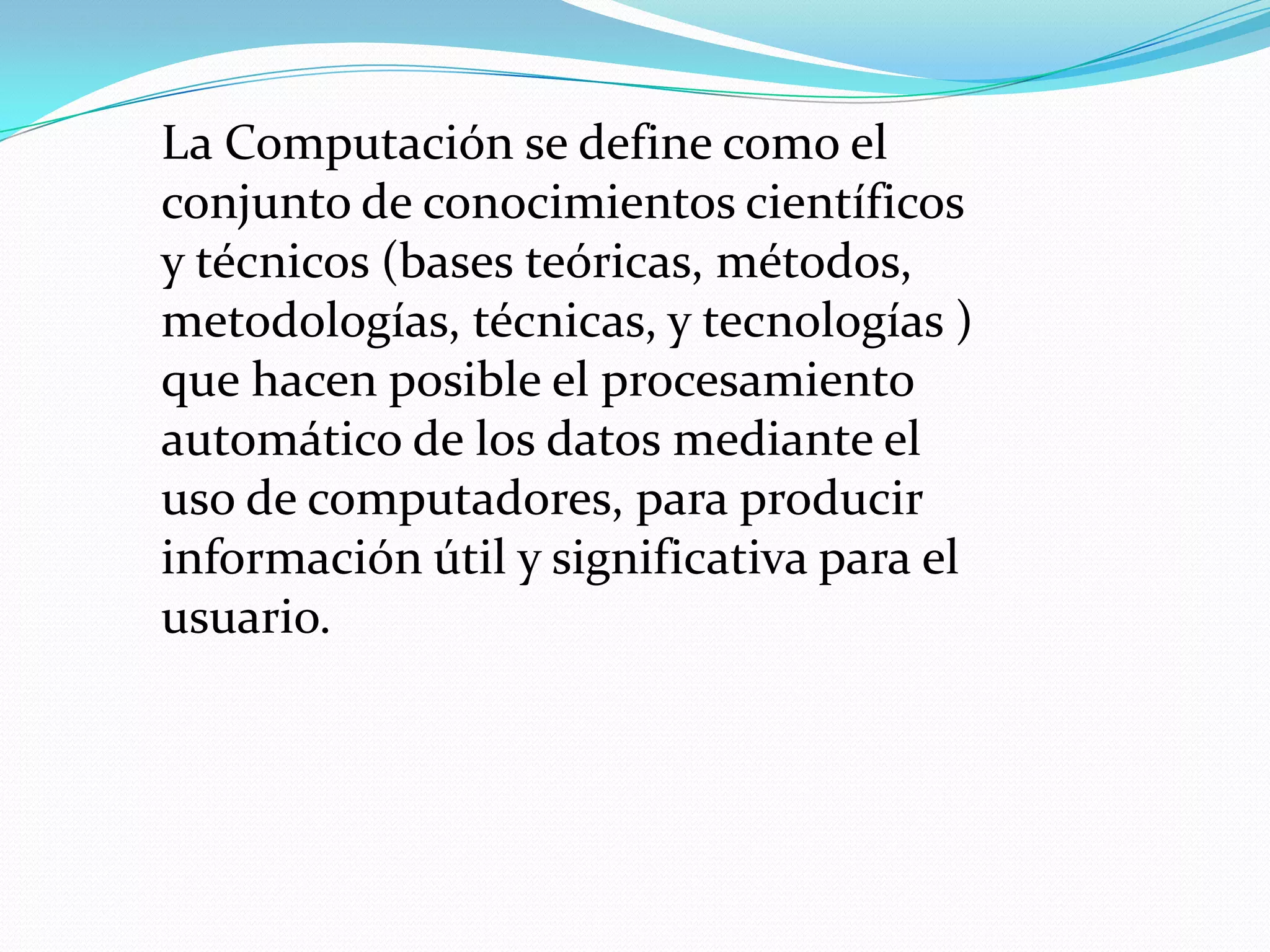 La Computación se define como el
conjunto de conocimientos científicos
y técnicos (bases teóricas, métodos,
metodologías, técnicas, y tecnologías )
que hacen posible el procesamiento
automático de los datos mediante el
uso de computadores, para producir
información útil y significativa para el
usuario.
 