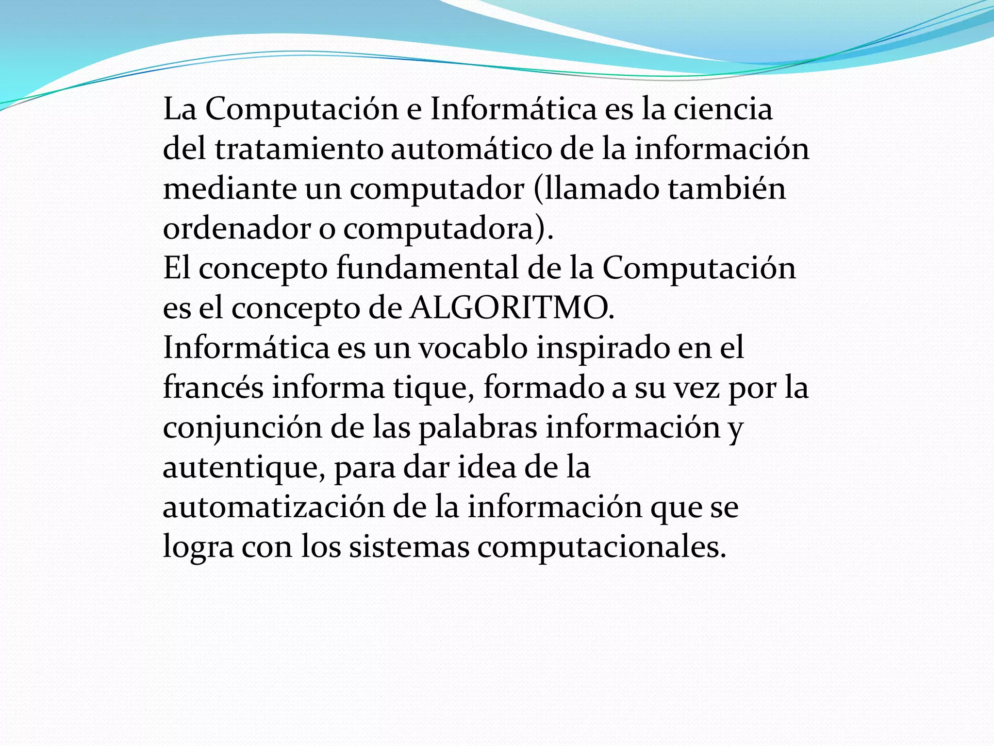 La Computación e Informática es la ciencia
del tratamiento automático de la información
mediante un computador (llamado también
ordenador o computadora).
El concepto fundamental de la Computación
es el concepto de ALGORITMO.
Informática es un vocablo inspirado en el
francés informa tique, formado a su vez por la
conjunción de las palabras información y
autentique, para dar idea de la
automatización de la información que se
logra con los sistemas computacionales.
 
