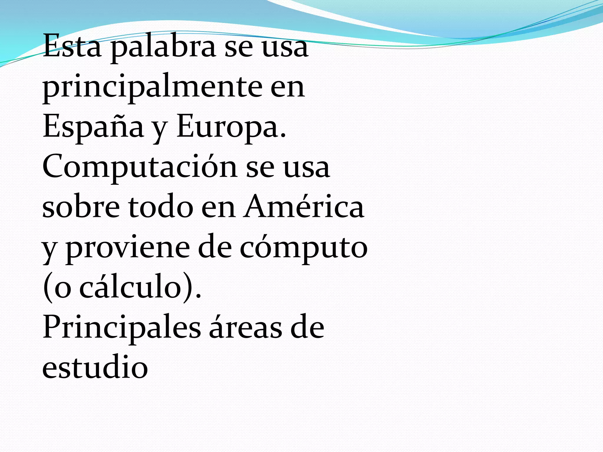 Esta palabra se usa
principalmente en
España y Europa.
Computación se usa
sobre todo en América
y proviene de cómputo
(o cálculo).
Principales áreas de
estudio
 