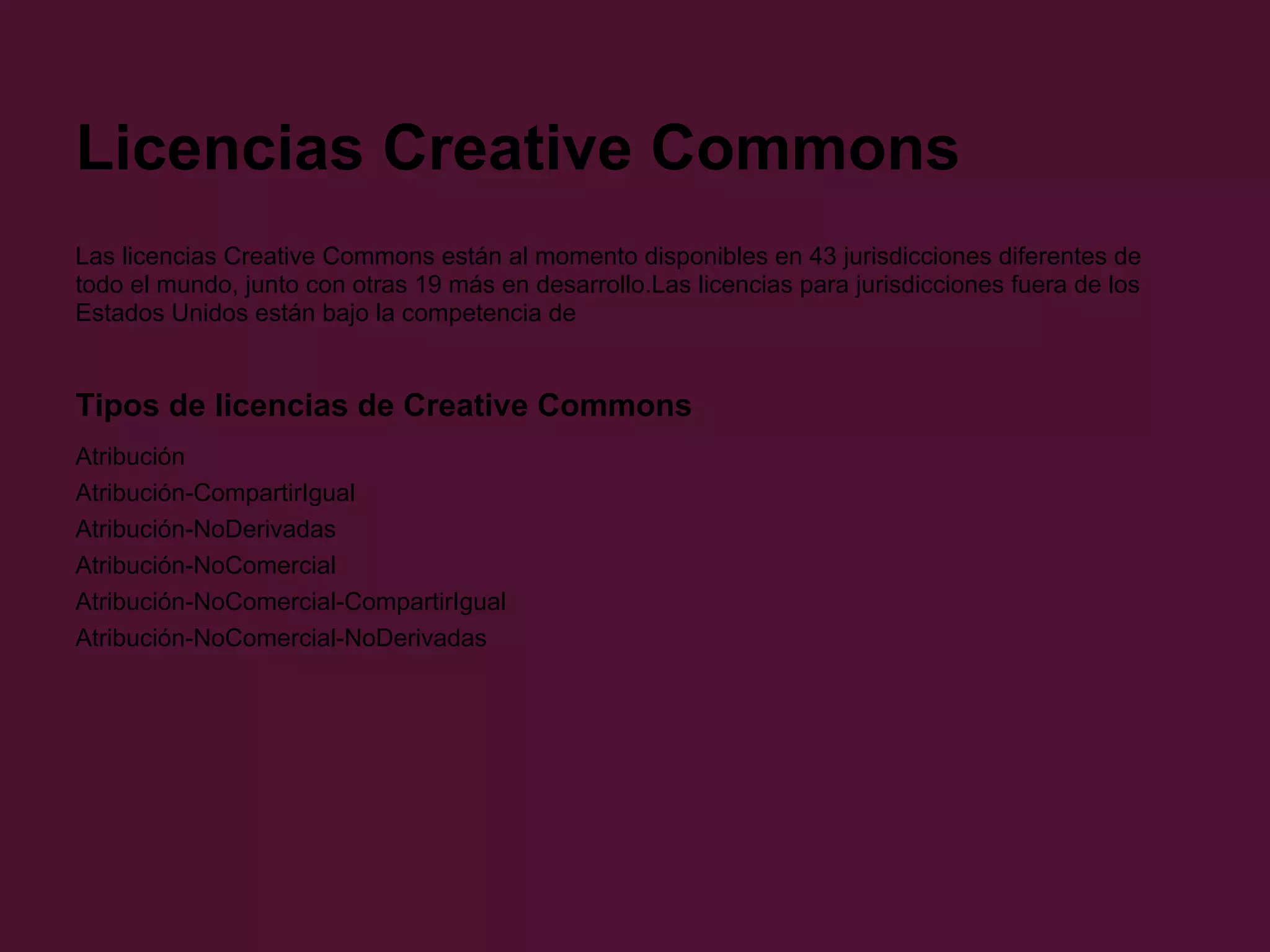 Licencias Creative Commons
Las licencias Creative Commons están al momento disponibles en 43 jurisdicciones diferentes de
todo el mundo, junto con otras 19 más en desarrollo.Las licencias para jurisdicciones fuera de los
Estados Unidos están bajo la competencia de
Tipos de licencias de Creative Commons
Atribución
Atribución-CompartirIgual
Atribución-NoDerivadas
Atribución-NoComercial
Atribución-NoComercial-CompartirIgual
Atribución-NoComercial-NoDerivadas