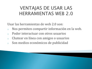 Usar las herramientas de web 2.0 son:
o Nos permiten compartir información en la web.
o Poder interactuar con otros usuarios
o Chatear en línea con amigos o usuarios
o Son medios económicos de publicidad
 