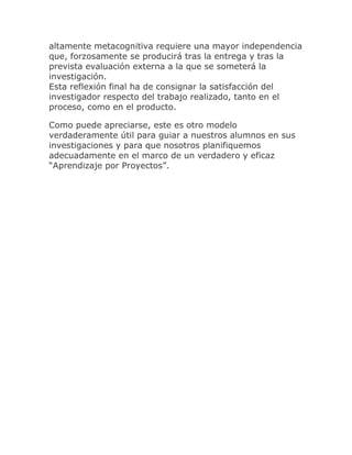 altamente metacognitiva requiere una mayor independencia
que, forzosamente se producirá tras la entrega y tras la
prevista evaluación externa a la que se someterá la
investigación.
Esta reflexión final ha de consignar la satisfacción del
investigador respecto del trabajo realizado, tanto en el
proceso, como en el producto.

Como puede apreciarse, este es otro modelo
verdaderamente útil para guiar a nuestros alumnos en sus
investigaciones y para que nosotros planifiquemos
adecuadamente en el marco de un verdadero y eficaz
“Aprendizaje por Proyectos”.
 