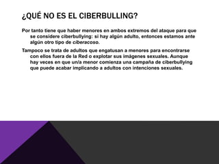 ¿QUÉ NO ES EL CIBERBULLING?
Por tanto tiene que haber menores en ambos extremos del ataque para que
   se considere ciberbullying: si hay algún adulto, entonces estamos ante
   algún otro tipo de ciberacoso.
Tampoco se trata de adultos que engatusan a menores para encontrarse
   con ellos fuera de la Red o explotar sus imágenes sexuales. Aunque
   hay veces en que un/a menor comienza una campaña de ciberbullying
   que puede acabar implicando a adultos con intenciones sexuales.
 