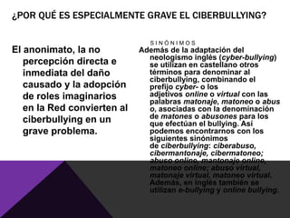 ¿POR QUÉ ES ESPECIALMENTE GRAVE EL CIBERBULLYING?

                                SINÓNIMOS
El anonimato, la no          Además de la adaptación del
                               neologismo inglés (cyber-bullying)
   percepción directa e        se utilizan en castellano otros
   inmediata del daño          términos para denominar al
                               ciberbullying, combinando el
   causado y la adopción       prefijo cyber- o los
   de roles imaginarios        adjetivos online o virtual con las
                               palabras matonaje, matoneo o abus
   en la Red convierten al     o, asociadas con la denominación
   ciberbullying en un         de matones o abusones para los
                               que efectúan el bullying. Así
   grave problema.             podemos encontrarnos con los
                               siguientes sinónimos
                               de ciberbullying: ciberabuso,
                               cibermantonaje, cibermatoneo;
                               abuso online, mantonaje online,
                               matoneo online; abuso virtual,
                               matonaje virtual, matoneo virtual.
                               Además, en inglés también se
                               utilizan e-bullying y online bullying.
 