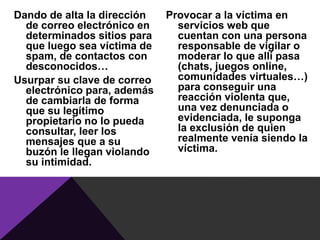 Dando de alta la dirección   Provocar a la víctima en
  de correo electrónico en     servicios web que
  determinados sitios para     cuentan con una persona
  que luego sea víctima de     responsable de vigilar o
  spam, de contactos con       moderar lo que allí pasa
  desconocidos…                (chats, juegos online,
Usurpar su clave de correo     comunidades virtuales…)
  electrónico para, además     para conseguir una
  de cambiarla de forma        reacción violenta que,
  que su legítimo              una vez denunciada o
  propietario no lo pueda      evidenciada, le suponga
  consultar, leer los          la exclusión de quien
  mensajes que a su            realmente venía siendo la
  buzón le llegan violando     víctima.
  su intimidad.
 