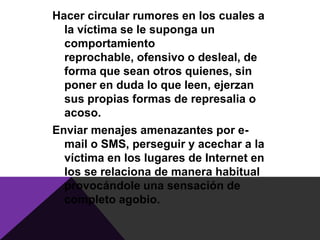 Hacer circular rumores en los cuales a
  la víctima se le suponga un
  comportamiento
  reprochable, ofensivo o desleal, de
  forma que sean otros quienes, sin
  poner en duda lo que leen, ejerzan
  sus propias formas de represalia o
  acoso.
Enviar menajes amenazantes por e-
  mail o SMS, perseguir y acechar a la
  víctima en los lugares de Internet en
  los se relaciona de manera habitual
  provocándole una sensación de
  completo agobio.
 