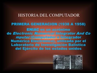 PRIMERA GENERACION (1938 A 1958)
ENIAC es un acrónimo
de Electronic Numerical Integrator And Co
mputer (Computador e Integrador
Numérico Electrónico), utilizada por el
Laboratorio de Investigación Balística
del Ejército de los estados unidos
HISTORIA DEL COMPUTADOR
 