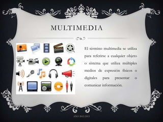 MULTIMEDIA
AÑO 2012-2013
El término multimedia se utiliza
para referirse a cualquier objeto
o sistema que utiliza múltiples
medios de expresión físicos o
digitales para presentar o
comunicar información.
 