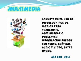 MULTIMEDIA
Consiste en el uso de
diversos tipos de
medios para
transmitir,
administrar o
presentar
información pueden
ser texto, gráficas,
audio y video, entre
otros.
AÑO 2012 -2013
 