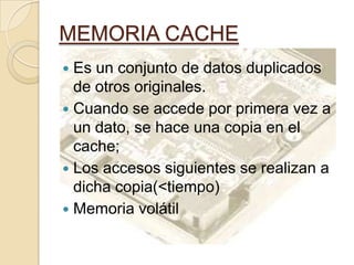 MEMORIA CACHE
 Es un conjunto de datos duplicados
de otros originales.
 Cuando se accede por primera vez a
un dato, se hace una copia en el
cache;
 Los accesos siguientes se realizan a
dicha copia(<tiempo)
 Memoria volátil
 