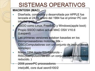 SISTEMAS OPERATIVOS
MACINTOSH (MAC)
 Diseñada, construida y desarrollada por APPLE fue
lanzada el 24 de enero del 1984 fue el primer PC con
interfaz gráfica
 SSOO como Linux, FreeBSD y Windows(apple boot)
 Propio SSOO nativo actual MAC OSX V10.6
(Leopard)
 Las primeras versiones estaban basadas en los
microprosesadores motorola 68k –
CISC(Computadoras con un conjunto de instrucciones
complejo)
 Marzo 1994 Apple/IBM/Motorola –
RISC(Computadoras con un conjunto de instrucciones
reducido. )
 2006 powerPC procesadores
intel(x86, core dual xeon5100/2
 