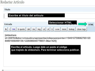 Escribe el artículo. Luego dale un paste al código
que trajiste de slideshare. Para terminar selecciona publicar.
Escribe el título del artículo
Seleccionar HTML
[slideshare
id=359763&doc=cmosubirunapresentacindepowerpointen1194910759682765120
84891656499139-1226486044778651-9&w=425]
 