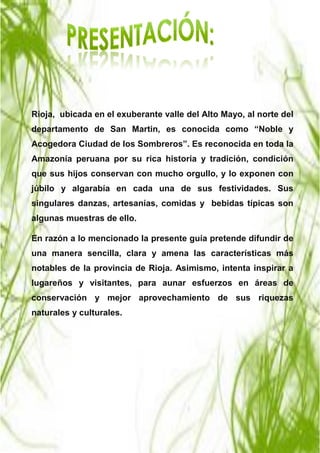 JAKCY JANELA DEL AGUILA VARGAS Página 3
Rioja, ubicada en el exuberante valle del Alto Mayo, al norte del
departamento de San Martin, es conocida como “Noble y
Acogedora Ciudad de los Sombreros”. Es reconocida en toda la
Amazonía peruana por su rica historia y tradición, condición
que sus hijos conservan con mucho orgullo, y lo exponen con
júbilo y algarabía en cada una de sus festividades. Sus
singulares danzas, artesanías, comidas y bebidas típicas son
algunas muestras de ello.
En razón a lo mencionado la presente guía pretende difundir de
una manera sencilla, clara y amena las características más
notables de la provincia de Rioja. Asimismo, intenta inspirar a
lugareños y visitantes, para aunar esfuerzos en áreas de
conservación y mejor aprovechamiento de sus riquezas
naturales y culturales.
 