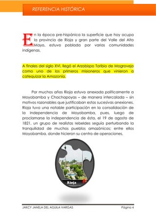 JAKCY JANELA DEL AGUILA VARGAS Página 4
n la época pre-hispánica la superficie que hoy ocupa
la provincia de Rioja y gran parte del Valle del Alto
Mayo, estuvo poblada por varias comunidades
indígenas.
A finales del siglo XVI, llegó el Arzobispo Toribio de Mogrovejo
como uno de los primeros misioneros que vinieron a
catequizar la Amazonía.
Por muchos años Rioja estuvo anexada políticamente a
Moyobamba y Chachapoyas – de manera intercalada – sin
motivos razonables que justificaban estas sucesivas anexiones.
Rioja tuvo una notable participación en la consolidación de
la Independencia de Moyobamba, pues, luego de
proclamarse la independencia de ésta, el 19 de agosto de
1821, un grupo de realistas rebeldes seguía perturbando la
tranquilidad de muchos pueblos amazónicos; entre ellos
Moyobamba, donde hicieron su centro de operaciones.
E
REFERENCIA HISTÓRICA
 