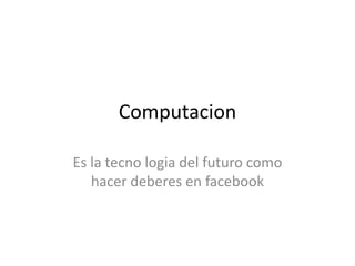 Computacion
Es la tecno logia del futuro como
hacer deberes en facebook
 