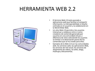 HERRAMIENTA WEB 2.2
• El término Web 2.0 está asociado a
aplicaciones web que facilitan el compartir
información, la interoperabilidad, el diseño
centrado en el usuario1 y la colaboración en
la World Wide Web.
• Un sitio Web 2.0 permite a los usuarios
interactuar y colaborar entre sí como
creadores de contenido generado por
usuarios en una comunidad virtual, a
diferencia de sitios web donde los usuarios
se limitan a la observación pasiva de los
contenidos que se ha creado para ellos.
• Ejemplos de la Web 2.0 son las comunidades
web, los servicios web, las aplicaciones Web,
los servicios de red social, los servicios de
alojamiento de videos, las wikis, blogs,
mashups y folcsonomías.
 