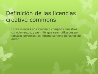 Definición de las licencias
creative commons
Estas licencias nos ayudan a compartir nuestros
conocimientos, y permitir que sean utilizados por
terceras personas, así mismo se tiene derechos de
autor
 