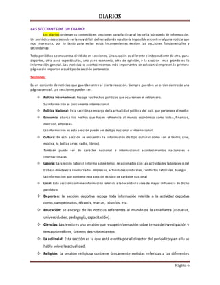 DIARIOS
Página 6
LAS SECCIONES DE UN DIARIO:
Los diarios ordenan su contenido en secciones para facilitar al lector la búsqueda de información.
Un periódico desordenado sería muy difícil deleer además resultaría imposibleencontrar alguna noticia que
nos interesara, por lo tanto para evitar estos inconvenientes existen las secciones fundamentales y
secundarias.
Todo periódico se encuentra dividido en secciones. Una sección es diferente e independiente de otra, para
deportes, otra para espectáculos, una para economía, otra de opinión, y la sección más grande es la
información general. Las noticias o acontecimientos más importantes se colocan siempre en la primera
página sin importar a qué tipo de sección pertenezca.
Secciones:
Es un conjunto de noticias que guardan entre si cierta reacción. Siempre guardan un orden dentro de una
página central. Las secciones pueden ser:
 Política Internacional: Recoge los hechos políticos que ocurren en el extranjero.
Su información es únicamente internacional.
 Política Nacional: Esta sección seencarga de la actualidad política del país que pertenece el medio.
 Economía: abarca los hechos que hacen referencia al mundo económico como bolsa, finanzas,
mercado, empresas.
La información en esta sección puede ser de tipo nacional e internacional.
 Cultura: En esta sección se encuentra la información de tipo cultural como son el teatro, cine,
música, tv, bellas artes, radio, libros).
También puede ser de carácter nacional e internacional acontecimientos nacionales e
internacionales.
 Laboral: La sección laboral informa sobre temas relacionados con las actividades laborales o del
trabajo donde esta involucradas empresas, actividades sindicales, conflictos laborales, huelgas.
La información que contiene esta sección es solo de carácter nacional
 Local: Esta sección contieneinformación referida a la localidad o área de mayor influencia de dicho
periódico.
 Deportes: la sección deportiva recoge toda información referida a la actividad deportiva
como, campeonatos, récords, marcas, triunfos, etc.
 Educación: se encarga de las noticias referentes al mundo de la enseñanza (escuelas,
universidades, pedagogía, capacitación).
 Ciencias:La cienciaesuna secciónque recoge informaciónsobre temasde investigación y
temas científicos, últimos descubrimientos.
 La editorial: Esta sección es la que está escrita por el director del periódico y en ella se
habla sobre la actualidad.
 Religión: la sección religiosa contiene únicamente noticias referidas a las diferentes
 