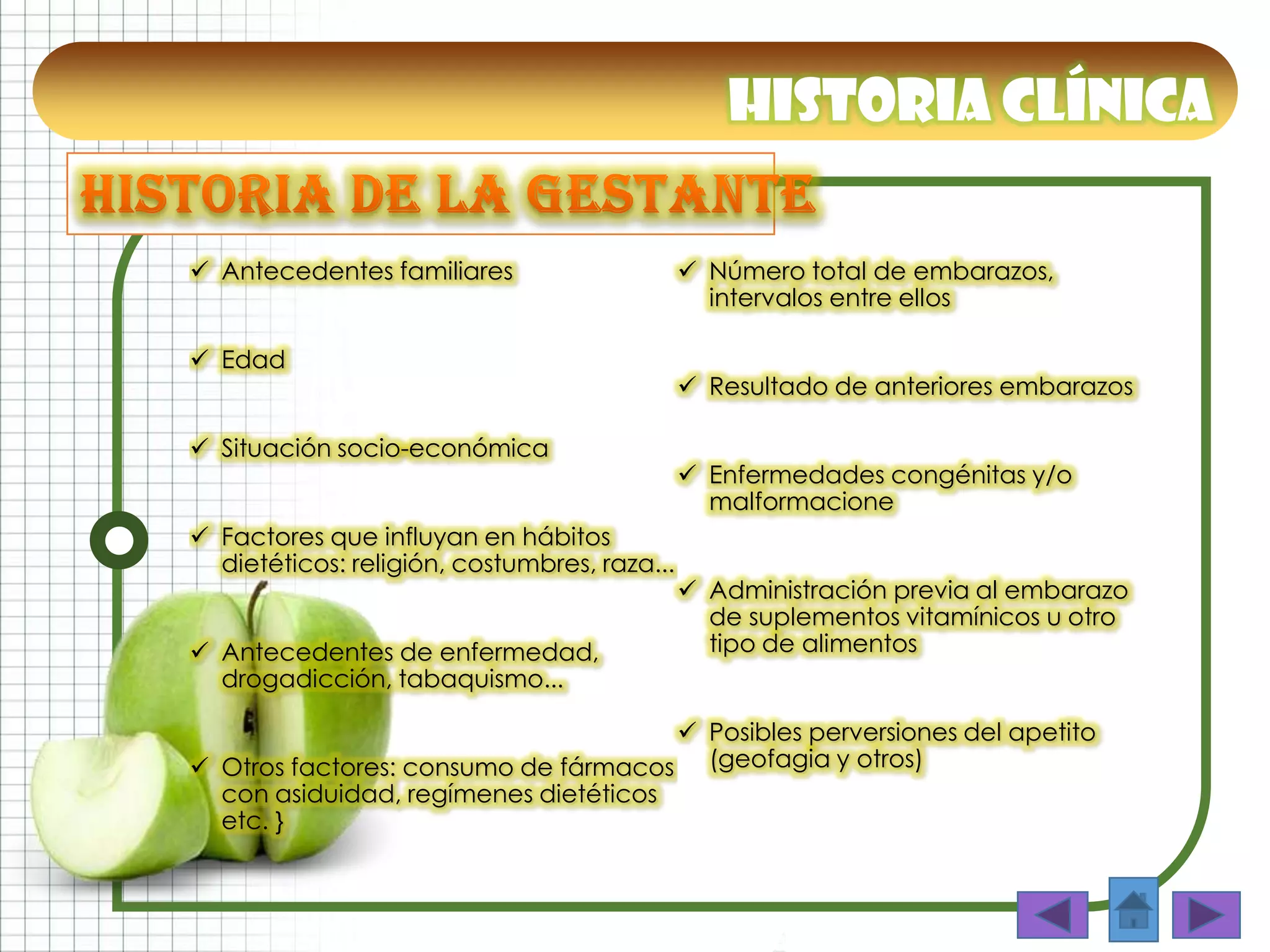 Historia clínica
 Antecedentes familiares
 Edad
 Situación socio-económica
 Factores que influyan en hábitos
dietéticos: religión, costumbres, raza...
 Antecedentes de enfermedad,
drogadicción, tabaquismo...
 Otros factores: consumo de fármacos
con asiduidad, regímenes dietéticos
etc. }
 Número total de embarazos,
intervalos entre ellos
 Resultado de anteriores embarazos
 Enfermedades congénitas y/o
malformacione
 Administración previa al embarazo
de suplementos vitamínicos u otro
tipo de alimentos
 Posibles perversiones del apetito
(geofagia y otros)
 