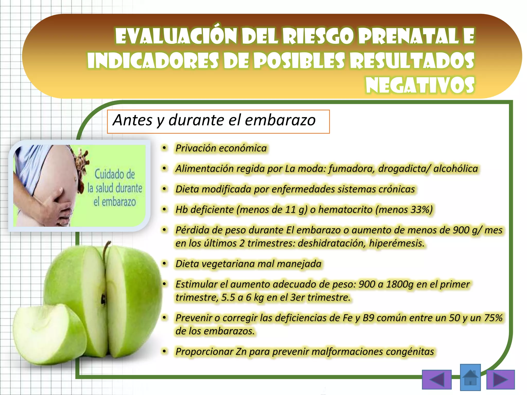 • Privación económica
• Alimentación regida por La moda: fumadora, drogadicta/ alcohólica
• Dieta modificada por enfermedades sistemas crónicas
• Hb deficiente (menos de 11 g) o hematocrito (menos 33%)
• Pérdida de peso durante El embarazo o aumento de menos de 900 g/ mes
en los últimos 2 trimestres: deshidratación, hiperémesis.
• Dieta vegetariana mal manejada
• Estimular el aumento adecuado de peso: 900 a 1800g en el primer
trimestre, 5.5 a 6 kg en el 3er trimestre.
• Prevenir o corregir las deficiencias de Fe y B9 común entre un 50 y un 75%
de los embarazos.
• Proporcionar Zn para prevenir malformaciones congénitas
Antes y durante el embarazo
Evaluación del riesgo prenatal e
indicadores de posibles resultados
negativos
 