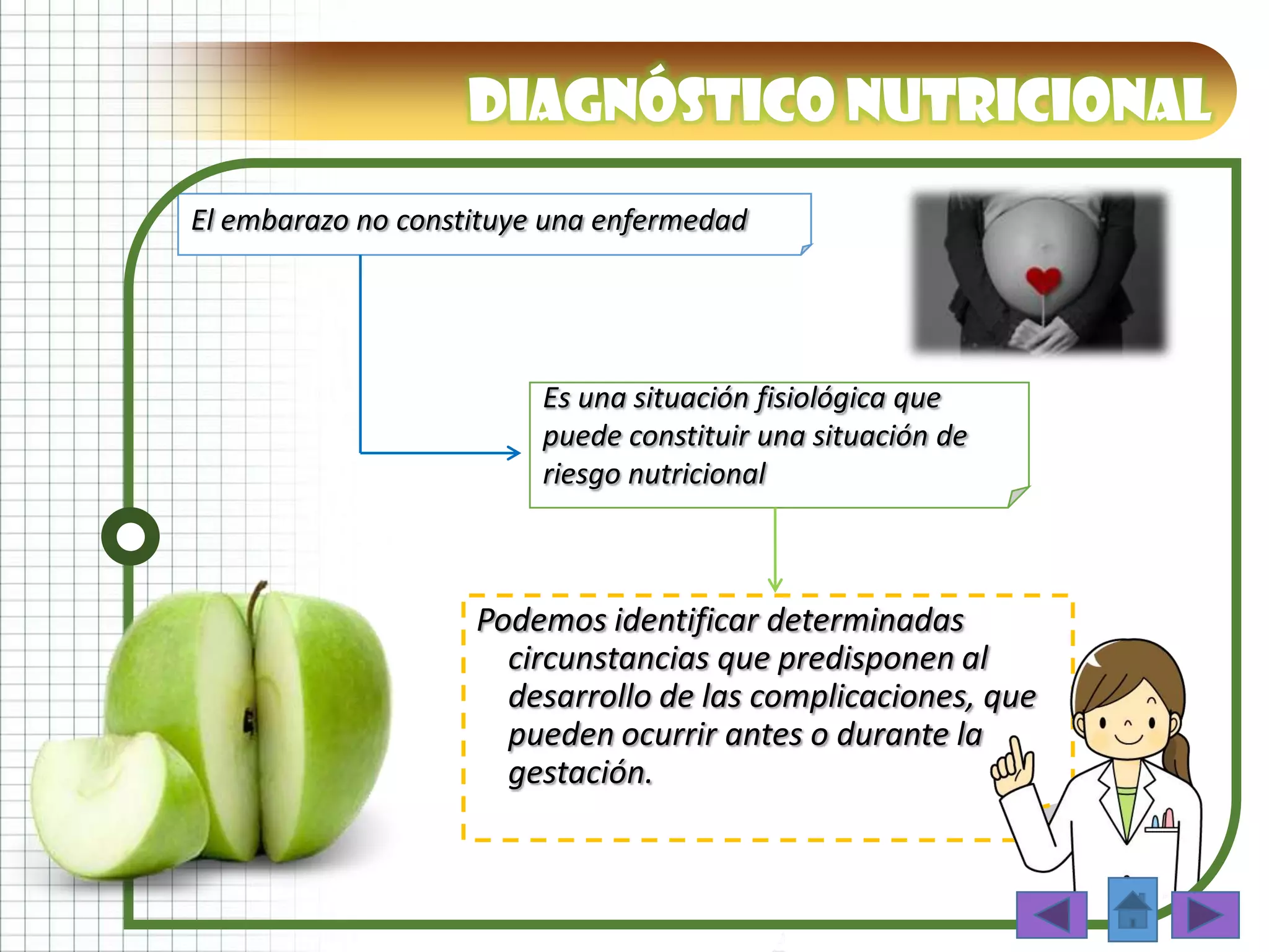 Diagnóstico nutricional
El embarazo no constituye una enfermedad
Podemos identificar determinadas
circunstancias que predisponen al
desarrollo de las complicaciones, que
pueden ocurrir antes o durante la
gestación.
Es una situación fisiológica que
puede constituir una situación de
riesgo nutricional
 