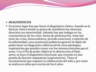  DIAGNÓSTICOS
 En primer lugar hay que hacer el diagnóstico clínico, basado en la

historia clínica donde se ponen de manifiesto los síntomas
descritos con anterioridad. Además hay que indagar en las
características de las crisis, forma de presentación, intervalo
entre las crisis, desencadentes, periodo estacional, evolución de
la enfermedad y una anamnesis pedíatrica general al objeto de
poder hacer un diagnóstico diferencial de otras patologías
respiratorias que pueden cursar con los mismos síntomas que el
asma. Con el fin de poder objetivar la obstrucción al flujo
aéreo, se hace el diagnóstico funcional, que consiste en una
prueba de función respiratoria (espirometría). Tiene el
inconveniente que requiere la colaboración del niño y por tanto
se realiza en niños por encima de los 6 años.

 