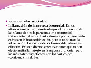  Enfermedades asociadas
 Inflamación de la mucosa bronquial: En los

últimos años se ha demostrado que el tratamiento de
la inflamación es la parte más importante del
tratamiento del asma. Hasta ahora se ponía demasiado
énfasis en la broncodilatación, pero si no se trata la
inflamación, los efectos de los broncodilatadores son
efímeros. Existen diversos medicamentos que tienen
efecto antiinflamatorio en la mucosa bronquial, pero
los más potentes y eficaces son los corticoides
(cortisona) inhalados.

 