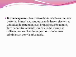  Broncoespasmo: Los corticoides inhalados no actúan

de forma inmediata, aunque cuando hacen efecto tras
unos días de tratamiento, el broncoespasmo remite.
Pero para el tratamiento inmediato del mismo se
utilizan broncodilatadores que normalmente se
administran por vía inhalatoria.

 