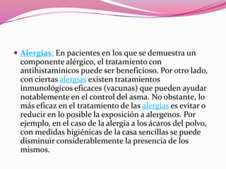  Alergias: En pacientes en los que se demuestra un

componente alérgico, el tratamiento con
antihistamínicos puede ser beneficioso. Por otro lado,
con ciertas alergias existen tratamientos
inmunológicos eficaces (vacunas) que pueden ayudar
notablemente en el control del asma. No obstante, lo
más eficaz en el tratamiento de las alergias es evitar o
reducir en lo posible la exposición a alergenos. Por
ejemplo, en el caso de la alergia a los ácaros del polvo,
con medidas higiénicas de la casa sencillas se puede
disminuir considerablemente la presencia de los
mismos.

 