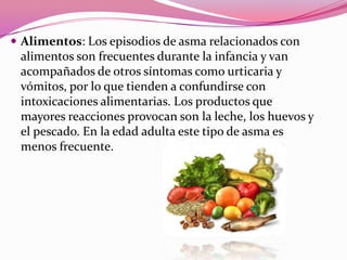  Alimentos: Los episodios de asma relacionados con

alimentos son frecuentes durante la infancia y van
acompañados de otros síntomas como urticaria y
vómitos, por lo que tienden a confundirse con
intoxicaciones alimentarias. Los productos que
mayores reacciones provocan son la leche, los huevos y
el pescado. En la edad adulta este tipo de asma es
menos frecuente.

 