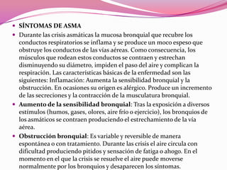  SÍNTOMAS DE ASMA
 Durante las crisis asmáticas la mucosa bronquial que recubre los

conductos respiratorios se inflama y se produce un moco espeso que
obstruye los conductos de las vías aéreas. Como consecuencia, los
músculos que rodean estos conductos se contraen y estrechan
disminuyendo su diámetro, impiden el paso del aire y complican la
respiración. Las características básicas de la enfermedad son las
siguientes: Inflamación: Aumenta la sensibilidad bronquial y la
obstrucción. En ocasiones su origen es alérgico. Produce un incremento
de las secreciones y la contracción de la musculatura bronquial.
 Aumento de la sensibilidad bronquial: Tras la exposición a diversos
estímulos (humos, gases, olores, aire frío o ejercicio), los bronquios de
los asmáticos se contraen produciendo el estrechamiento de la vía
aérea.
 Obstrucción bronquial: Es variable y reversible de manera
espontánea o con tratamiento. Durante las crisis el aire circula con
dificultad produciendo pitidos y sensación de fatiga o ahogo. En el
momento en el que la crisis se resuelve el aire puede moverse
normalmente por los bronquios y desaparecen los síntomas.

 