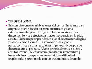  TIPOS DE ASMA
 Existen diferentes clasificaciones del asma. En cuanto a su

origen se puede dividir en asma intrínseca y asma
extrínseca o alérgica. El origen del asma intrínseca es
desconocido y se detecta con mayor frecuencia en la edad
adulta. Tiene un peor pronóstico que el de carácter alérgico
y tiende a cronificarse. El asma extrínseca, por su
parte, consiste en una reacción antígeno-anticuerpo que
desencadena el proceso. Afecta principalmente a niños y
adultos jóvenes, se caracteriza por ataques reversibles y
breves de broncoespasmos con silbidos y dificultad
respiratoria, y se controla con un tratamiento adecuado.

 