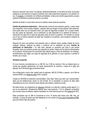 Esta es la situación mas común. Es además, desafortunadamente, la mas difícil de tratar. El principal
problema es que tenemos el espacio suficiente, pero esta actualmente asignada a una partición en
uso. Si compras un ordenador con software preinstalado, el disco duro tendrá seguramente una gran
partición conteniendo el sistema operativo y los datos.
Además de añadir un nuevo disco duro en tu sistema, tienes otras dos opciones:
Cambio de particiones destructivo -- Básicamente, borras la única partición grande, y creas varias
mas pequeñas. Como puedes imaginar, cualquier dato que tengas en esta partición será destruido.
Esto quiere decir que es necesario hacer una copia de seguridad completa. Por tu propio interés,
haz dos copias de seguridad, usa la verificación (si esta disponible en tu software de backup), e
intenta leer los datos de la copia de seguridad antes de borrar la partición. Ten también en cuenta
que si hay un sistema operativo de algún tipo instalado en la partición, será necesario instalarlo de
nuevo también.
Después de crear una partición mas pequeña para tu software actual, puedes instalar de nuevo
cualquier software, restaurar tus datos, y continuar con la instalación de Linux. Cambio de
particiones no destructivo -- En este caso, ejecutas un programa que hace lo que parece
imposible; hace una partición grande mas pequeña sin perder ninguno de los ficheros almacenados
en la partición. Mucha gente ha encontrado este método seguro y libre de problemas; sin embargo,
recomendamos que hagas una copia de seguridad de la partición a la que vayamos a cambiar el
tamaño, por si acaso.
Hardware requerido
El Linux funciona correctamente en un 386 SX con 4 Mb de memoria. Pero se deberá tener en
cuenta que aquellas aplicaciones con fuerte requerimiento de memoria y carga de la CPU (por
ejemplo, las X Windows) irán sumamente lentas.
Una configuración mucho más 'usable' sería la siguiente: 486 DX 33 MHz o superior, con 8 Mb de
memoria RAM y con tarjeta de video VGA o superior.
Unidad de CD-ROM es altamente recomendable. Casi mejor habría que decir que imprescindible,
dado que las distribuciones vienen en ese formato. En la actualidad, la mayoría de ellas están
soportadas por el Linux. Asimismo tiene soporte para módem y tarjeta de sonido.
De todas formas, los propietarios de máquinas inferiores a la descrita (¿todavía queda alguno? };-)
que no se desanimen. Simplemente deberán tener más paciencia. Y es mi obligación puntualizar
que muchas veces se obtienen mejores resultados con más memoria que con más potencia de CPU.
Debo puntualizar que en 286 no funcionará el Linux. El kernel está hecho para 386. Hay, sin
embargo, un grupo de gente que está trabajando en una versión de Linux para procesadores 8086,
pero aún está en fase de proyecto.

15

 