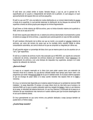 El ext2 tiene una unidad similar al cluster, llamada bloque, y que es, por lo general de 1K,
especificable por el usuario e independiente del tamaño de la partición, lo cual asegura un buen
aprovechamiento del espacio libre con archivos pequeños.
El ext2 no usa una FAT, sino una tabla de i-nodos distribuidos en un número determinable de grupos
a través de la superficie, lo cual permite balancear la distribución de los bloques de archivos en la
superficie a través de dichos grupos para asegurar la mínima fragmentación.
El ext2 tiene un límite máximo de 4GB de archivo, pero no limita el tamaño máximo de la partición a
4GB, como es el caso de la FAT.
El ext2 tiene soporte para detección de un sistema de archivos desmontado incorrectamente cuando
el sistema se apaga de forma errónea, y capacidad para autorecuperarlo en caso de fallo accidental.
El ext2 mantiene información de la última vez que se montó y se accedió al volumen (sistema de
archivos), así como del número de veces que se ha montado dicho volumen desde la última
comprobación automática, así como la fecha en la que se comprobó su integridad por última vez.
El ext2 permite asignar un porcentaje del disco duro que se reserva para el uso de usuarios con un
"uid" y "gid" específicos.
El ext2 es un sistema de archivos mucho más avanzado que el MS-DOS, con soporte de corrección
y detección de errores, compresión de archivos (todavía por implementar), mayor tolerancia a la
fragmentación de archivos y con unos tiempos de respuesta muy superiores, aunque a un coste
superior de utilización de memoria.
¿Qué es la Swap?
La swap es un espacio reservado en tu disco duro para poder usarse como una extensión de
memoria virtual de tu sistema. Es una técnica utilizada desde hace tiempo para hacer creer a los
programas que existe másmemoria RAM de la que en realidad existe. Es el propio sistema operativo
el que se encarga de pasar datos a la swap cuando necesita mas espacio libre en la RAM y
viceversa.
En Linux, la memoria total disponible por el sistema estará formada por la cantidad de memoria RAM
instalada + la swap disponible. El acceso a la swap (disco duro) es más lento que el acceso a la
memoria RAM, por lo que si nuestro ordenador está muy cargado de trabajo y hace un uso intensivo
de la swap, la velocidad del sistema disminuirá. Un uso muy intensivo y continuado de la swap es un
indicativo de que necesitamos más memoria en nuestro sistema para que funcione desahogado con
el uso que le estamos dando.
En linux generalmente se usa como mínimo una partición dedicada a swap (aunque también se
puede tener un fichero swap).
¿Cuanta Swap necesito?
10

 