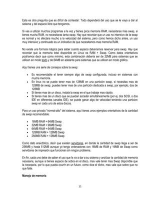 Esta es otra pregunta que es difícil de contestar: Todo dependerá del uso que se le vaya a dar al
sistema y del espacio libre que tengamos.
Si vas a utilizar muchos programas a la vez y tienes poca memoria RAM, necesitaras mas swap, si
tienes mucha RAM, no necesitaras tanta swap. Hay que recordar que un uso no intensivo de la swap
es normal y no afectara mucho a la velocidad del sistema, pero como hemos dicho antes, un uso
muy intensivo y continuado es un indicativo de que necesitamos mas memoria RAM.
No existe una formula mágica para saber cuanto espacio deberíamos reservar para swap. Hay que
recordar que la memoria total disponible en Linux es RAM + Swap. Como datos orientativos
podríamos decir que como mínimo, esta combinación debería ser de 32MB para sistemas que se
utilicen en modo texto y de 64MB en adelante para sistemas que se utilicen en modo gráfico.
Aquí tienes una serie de consejos sobre la swap:
Es recomendable el tener siempre algo de swap configurada, incluso en sistemas con
mucha memoria.
En linux no se puede tener mas de 128MB en una partición swap, si necesitas mas de
128MB de swap, puedes tener mas de una partición dedicada a swap, por ejemplo, dos de
128MB
Si tienes mas de un disco, instala la swap en el que trabaje mas rápido.
Si tienes mas de un disco que se puedan acceder simultáneamente (por ej. dos SCSI, o dos
IDE en diferentes canales IDE), se puede ganar algo de velocidad teniendo una particion
swap en cada uno de estos discos.
Para un uso privado "normal-alto" del sistema, aquí tienes unos ejemplos orientativos de la cantidad
de swap recomendable:
16MB RAM + 64MB Swap
32MB RAM + 96MB Swap
64MB RAM + 64MB Swap
128MB RAM + 128MB Swap
256MB RAM + 128MB Swap
Como dato anecdótico, decir que existen servidores, en donde la cantidad de swap llega a ser de
256MB y hasta 512MB aunque yo tengo ordenadores con 16MB de RAM y 16MB de Swap como
servidores de impresión que funcionan sin ningún problema.
En fin, cada uno debe de saber el uso que le va a dar a su sistema y analizar la cantidad de memoria
necesaria, aunque si tienes espacio de sobra en el disco, mas vale tener mas Swap disponible que
la necesaria, por lo que pueda ocurrir en un futuro, como dice el dicho, mas vale que sobre que no
que falte.
Manejo de memoria
11

 