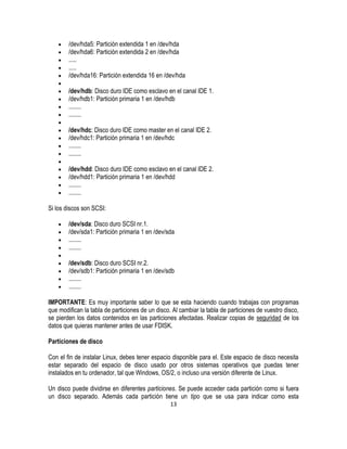 /dev/hda5: Partición extendida 1 en /dev/hda
/dev/hda6: Partición extendida 2 en /dev/hda
.....
.....
/dev/hda16: Partición extendida 16 en /dev/hda
/dev/hdb: Disco duro IDE como esclavo en el canal IDE 1.
/dev/hdb1: Partición primaria 1 en /dev/hdb
........
........
/dev/hdc: Disco duro IDE como master en el canal IDE 2.
/dev/hdc1: Partición primaria 1 en /dev/hdc
........
........
/dev/hdd: Disco duro IDE como esclavo en el canal IDE 2.
/dev/hdd1: Partición primaria 1 en /dev/hdd
........
........
Si los discos son SCSI:
/dev/sda: Disco duro SCSI nr.1.
/dev/sda1: Partición primaria 1 en /dev/sda
........
........
/dev/sdb: Disco duro SCSI nr.2.
/dev/sdb1: Partición primaria 1 en /dev/sdb
........
........
IMPORTANTE: Es muy importante saber lo que se esta haciendo cuando trabajas con programas
que modifican la tabla de particiones de un disco. Al cambiar la tabla de particiones de vuestro disco,
se pierden los datos contenidos en las particiones afectadas. Realizar copias de seguridad de los
datos que quieras mantener antes de usar FDISK.
Particiones de disco
Con el fin de instalar Linux, debes tener espacio disponible para el. Este espacio de disco necesita
estar separado del espacio de disco usado por otros sistemas operativos que puedas tener
instalados en tu ordenador, tal que Windows, OS/2, o incluso una versión diferente de Linux.
Un disco puede dividirse en diferentes particiones. Se puede acceder cada partición como si fuera
un disco separado. Además cada partición tiene un tipo que se usa para indicar como esta
13

 
