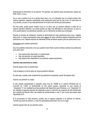 almacenada la información en la partición. Por ejemplo, hay distintos tipos de particiones usados por
DOS, OS/2, y Linux.
Aun si vas a instalar Linux en su propio disco duro, o en un ordenador que no contiene ningún otro
sistema operativo, seguirás necesitando crear particiones para que las use Linux. En este caso es
muy sencillo, ya que no hay otras particiones en el disco duro de las que preocuparse.
Por otra parte, puede querer instalar Linux en un disco que ya contiene software o datos de un
sistema operativo diferente. Las cosas pueden ser algo mas delicadas en esta situación, ya que un
error puede destruir tus particiones actuales, por no mencionar los datos que contengan.
Durante el proceso de instalación, tendrás la oportunidad de crear particiones para Linux. Llegado
este punto, tu mayor preocupación será estar seguro de tener suficiente espacio disponible para las
particiones Linux. Déjame repasar las diferentes formas de liberar espacio para las particiones Linux.
Estrategias para cambiar particiones
Hay tres posibles escenarios a los que puedes hacer frente cuando intentas cambiar las particiones
de tu disco duro:
Hay espacio libre disponible y no particionado.
Hay una partición no usado disponible.
Hay espacio libre disponible en una partición usada actualmente.
Veamos cada escenario en orden.
Usando espacio libre no particionado
Todo el espacio no forma parte de ninguna partición definida.
En este caso, puedes crear simplemente las particiones necesarias a partir del espacio libre.
Usando una partición no usada
El año pasado reemplazaste tu pequeño disco duro de 105MB en tu sistema Windows por un
mounstro de 1.2GB. Lo particionaste en dos partes iguales, pensando en que usarías el
``dispositivo'' C: (en realidad la primera partición del dispositivo) para Windows, y el ``dispositivo'' D:
(en realidad ls segunda partición del dispositivo) para tu colección de programa de libre distribución
que copiaste de Internet. Bien, has estado tan acostumbrado a usar C: que nunca has puesto nada
importante en D:.
Si te encuentras en esta situación, puedes usar el espacio asignado a la partición en desuso.
Tendrás que borra la partición, y crear las apropiadas particiones Linux en su lugar.
Usando espacio libre de una partición activa
14

 