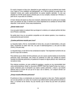En cuanto al espacio en disco duro, dependerá en gran medida de lo que se pretenda hacer desde
Linux. Según el 'Linux installation and gettingstarted', con 10 Mb de partición se puede hacer una
instalación mínima pero usable (personalmente me parece bastante optimista). Yo creo que
alrededor de 100 Mb resulta espacio suficiente para un Linux completo, incluidas las X Windows. A
partir de ahí, lo que cada uno considere...
Al hacer cálculos del espacio en disco duro necesario, deberemos tener en cuenta que se necesita
hacer una partición de swap. El tamaño de la misma dependerá de la cantidad de memoria RAM
disponible: a más memoria, menos swap necesitaremos.
¿Dónde instalo Linux?
Linux se puede instalar en cualquier disco que tengas en tu sistema y en cualquier particion del disco
duro (Primaria o extendida).
No podrás tener Linux en una partición compartida con otro sistema operativo, Linux necesita su
propia particion/es para funcionar.
¿Cuantas particiones necesito para Linux?
La respuesta rápida y fácil es: recomendable al menos dos, una para el sistema/datos y otra para
Swap. Usualmente se suelen tener tres, una para el sistema/programas (/), otra para los datos
(/home) y otra para swap.
La respuesta larga y no tan fácil es mas complicada de explicar: Todo dependerá muchisimo del uso
que se le vaya a dar al sistema.
Para sistemas que se utilicen de forma particular y por uno o pocos usuarios bastara con las dos/tres
particiones antes mencionadas, esto evitara los problemas de saber que cantidad de espacio
necesitan las diferentes particiones y el quedarnos sin espacio en alguna particion vital, mientras que
nos sobra en otras.
Para sistemas servidores, con gran cantidad de servicios y usuarios es muy recomendable tener
varias particiones/discos. Existe un documento (HOWTO: Multi Disk SystemTuning) muy bueno y
quizás complicado para el principiante que explica cuantas particiones y discos y que tamaño
deberían tener en función del uso que se le vaya a dar al sistema, o en cualquier servidor con
documentación Howto.
¿Porque necesito diferentes particiones?
El particionar el disco, es simplemente una manera de organizar tu disco duro. Podrás organizarlo
con una sola partición o en varias. Es el usuario el que deberá decidir cuantas particiones tendrá su
disco, y el tamaño de las mismas, hay que recordar, que al menos hay que tener una partición
primaria.
16

 