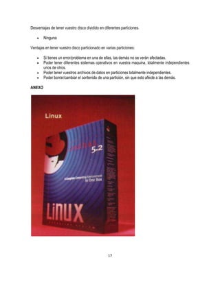 Desventajas de tener vuestro disco dividido en diferentes particiones.
Ninguna
Ventajas en tener vuestro disco particionado en varias particiones:
Si tienes un error/problema en una de ellas, las demás no se verán afectadas.
Poder tener diferentes sistemas operativos en vuestra maquina, totalmente independientes
unos de otros.
Poder tener vuestros archivos de datos en particiones totalmente independientes.
Poder borrar/cambiar el contenido de una partición, sin que esto afecte a las demás.
ANEXO

17

 