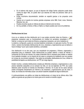 Es el sistema más seguro, ya que al disponer del código fuente cualquiera puede darse
cuanta de algún fallo, se puede decir que decenas de miles de personas velan por tu
seguridad.
Existe muchísima documentación, también en español gracias a los proyectos como
LUCAS.
Cuenta con el soporte de muchas grandes empresas como IBM, Corel, Lotus, Siemens,
Motorola, Sun, etc.
Puedes encontrar ayuda en millones de sitios en Internet como los foros.
Es muy portable, si tienes un Mac un Alpha o un Sparc puedes usar Linux sin problemas.

Distribuciones de Linux
Linux es un sistema de libre distribución por lo que podeis encontrar todos los ficheros y
programas necesarios para su funcionamiento en multitud de servidores conectados a
Internet. La tarea de reunir todos los ficheros y programas necesarios, asi como instalarlos en
tu sistema y configurarlo, puede ser una tarea bastante complicada y no apta para muchos. Por esto
mismo, nacieron las llamadas distribuciones de Linux, empresas y organizaciones que se dedican a
hacer el trabajo "sucio" para nuestro beneficio y comodidad.
Una distribución no es otra cosa, que una recopilación de programas y ficheros, organizados y
preparados para su instalación. Estas distribuciones se pueden obtener a traves de Internet, o
comprando los CDs de las mismas, los cuales contendrán todo lo necesario para instalar un sistema
Linux bastante completo y en la mayoría de los casos un programa de instalación que nos ayudara
en la tarea de una primera instalación. Casi todos los principales distribuidores de Linux, ofrecen la
posibilidad de bajarse sus distribuciones, via FTP (sin cargo alguno).
Existen muchas y variadas distribuciones creadas por diferentes empresas y organizaciones a unos
precios bastantes asequibles (si se compran los CDs, en vez de bajársela via FTP), las cuales
deberiais poder encontrar en tiendas de informática ó librerías. En el peor de los casos siempre
podeis encargarlas directamente por Internet a las empresas y organizaciones que las crean. A
veces, las revistas de informática sacan una edición bastante aceptable de alguna distribución.
A continuacionteneis una gráfica con todas las distribuciones a lo largo de los últimos años. Este
gráfico es grande asi que pulsar en el mismo para ver la versión en tamaño original.

20

 