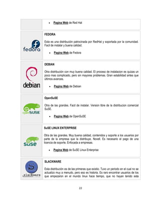 Pagina Web de Red Hat

FEDORA
Esta es una distribución patrocinada por RedHat y soportada por la comunidad.
Facil de instalar y buena calidad.
Pagina Web de Fedora

DEBIAN
Otra distribución con muy buena calidad. El proceso de instalacion es quizas un
poco mas complicado, pero sin mayores problemas. Gran estabilidad antes que
últimos avances.
Pagina Web de Debian

OpenSuSE
Otra de las grandes. Facil de instalar. Version libre de la distribucion comercial
SuSE.
Pagina Web de OpenSuSE

SuSE LINUX ENTERPRISE
Otra de las grandes. Muy buena calidad, contenidos y soporte a los usuarios por
parte de la empresa que la distribuye, Novell. Es necesario el pago de una
licencia de soporte. Enfocada a empresas.
Pagina Web de SuSE Linux Enterprise

SLACKWARE
Esta distribución es de las primeras que existio. Tuvo un periodo en el cual no se
actualizo muy a menudo, pero eso es historia. Es raro encontrar usuarios de los
que empezaron en el mundo linux hace tiempo, que no hayan tenido esta

22

 