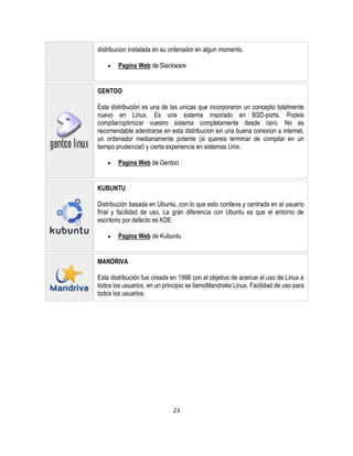 distribucion instalada en su ordenador en algun momento.
Pagina Web de Slackware

GENTOO
Esta distribución es una de las unicas que incorporaron un concepto totalmente
nuevo en Linux. Es una sistema inspirado en BSD-ports. Podeis
compilar/optimizar vuestro sistema completamente desde cero. No es
recomendable adentrarse en esta distribucion sin una buena conexion a internet,
un ordenador medianamente potente (si quereis terminar de compilar en un
tiempo prudencial) y cierta experiencia en sistemas Unix.
Pagina Web de Gentoo

KUBUNTU
Distribución basada en Ubuntu, con lo que esto conlleva y centrada en el usuario
final y facilidad de uso. La gran diferencia con Ubuntu es que el entorno de
escritorio por defecto es KDE.
Pagina Web de Kubuntu

MANDRIVA
Esta distribución fue creada en 1998 con el objetivo de acercar el uso de Linux a
todos los usuarios, en un principio se llamoMandrake Linux. Facilidad de uso para
todos los usuarios.

23

 
