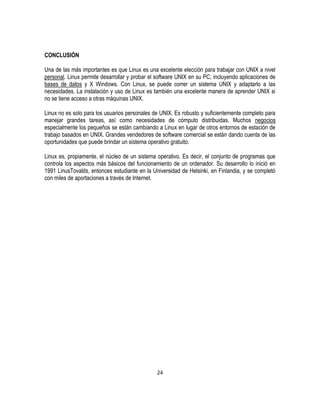 CONCLUSIÓN
Una de las más importantes es que Linux es una excelente elección para trabajar con UNIX a nivel
personal. Linux permite desarrollar y probar el software UNIX en su PC, incluyendo aplicaciones de
bases de datos y X Windows. Con Linux, se puede correr un sistema UNIX y adaptarlo a las
necesidades. La instalación y uso de Linux es también una excelente manera de aprender UNIX si
no se tiene acceso a otras máquinas UNIX.
Linux no es solo para los usuarios personales de UNIX. Es robusto y suficientemente completo para
manejar grandes tareas, así como necesidades de cómputo distribuidas. Muchos negocios
especialmente los pequeños se están cambiando a Linux en lugar de otros entornos de estación de
trabajo basados en UNIX. Grandes vendedores de software comercial se están dando cuenta de las
oportunidades que puede brindar un sistema operativo gratuito.
Linux es, propiamente, el núcleo de un sistema operativo. Es decir, el conjunto de programas que
controla los aspectos más básicos del funcionamiento de un ordenador. Su desarrollo lo inició en
1991 LinusTovalds, entonces estudiante en la Universidad de Helsinki, en Finlandia, y se completó
con miles de aportaciones a través de Internet.

24

 