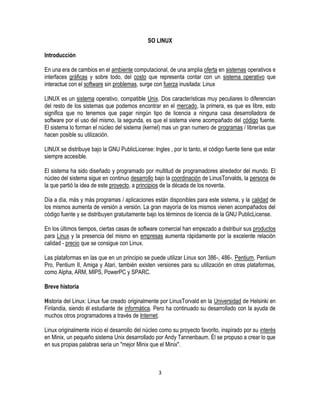SO LINUX
Introducción
En una era de cambios en el ambiente computacional, de una amplia oferta en sistemas operativos e
interfaces gráficas y sobre todo, del costo que representa contar con un sistema operativo que
interactue con el software sin problemas, surge con fuerza inusitada: Linux
LINUX es un sistema operativo, compatible Unix. Dos características muy peculiares lo diferencian
del resto de los sistemas que podemos encontrar en el mercado, la primera, es que es libre, esto
significa que no tenemos que pagar ningún tipo de licencia a ninguna casa desarrolladora de
software por el uso del mismo, la segunda, es que el sistema viene acompañado del código fuente.
El sistema lo forman el núcleo del sistema (kernel) mas un gran numero de programas / librerías que
hacen posible su utilización.
LINUX se distribuye bajo la GNU PublicLicense: Ingles , por lo tanto, el código fuente tiene que estar
siempre accesible.
El sistema ha sido diseñado y programado por multitud de programadores alrededor del mundo. El
núcleo del sistema sigue en continuo desarrollo bajo la coordinación de LinusTorvalds, la persona de
la que partió la idea de este proyecto, a principios de la década de los noventa.
Día a día, más y más programas / aplicaciones están disponibles para este sistema, y la calidad de
los mismos aumenta de versión a versión. La gran mayoría de los mismos vienen acompañados del
código fuente y se distribuyen gratuitamente bajo los términos de licencia de la GNU PublicLicense.
En los últimos tiempos, ciertas casas de software comercial han empezado a distribuir sus productos
para Linux y la presencia del mismo en empresas aumenta rápidamente por la excelente relación
calidad - precio que se consigue con Linux.
Las plataformas en las que en un principio se puede utilizar Linux son 386-, 486-. Pentium, Pentium
Pro, Pentium II, Amiga y Atari, también existen versiones para su utilización en otras plataformas,
como Alpha, ARM, MIPS, PowerPC y SPARC.
Breve historia
Historia del Linux: Linux fue creado originalmente por LinusTorvald en la Universidad de Helsinki en
Finlandia, siendo él estudiante de informática. Pero ha continuado su desarrollado con la ayuda de
muchos otros programadores a través de Internet.
Linux originalmente inicio el desarrollo del núcleo como su proyecto favorito, inspirado por su interés
en Minix, un pequeño sistema Unix desarrollado por Andy Tannenbaum. Él se propuso a crear lo que
en sus propias palabras seria un "mejor Minix que el Minix".

3

 